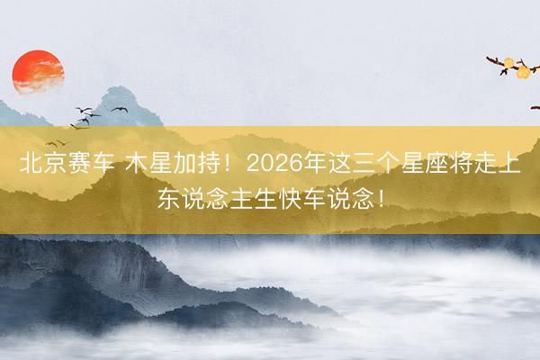 北京赛车 木星加持!2026年这三个星座将走上东说念主生快车说念!