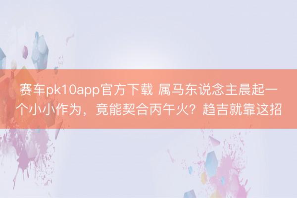 赛车pk10app官方下载 属马东说念主晨起一个小小作为，竟能契合丙午火？趋吉就靠这招