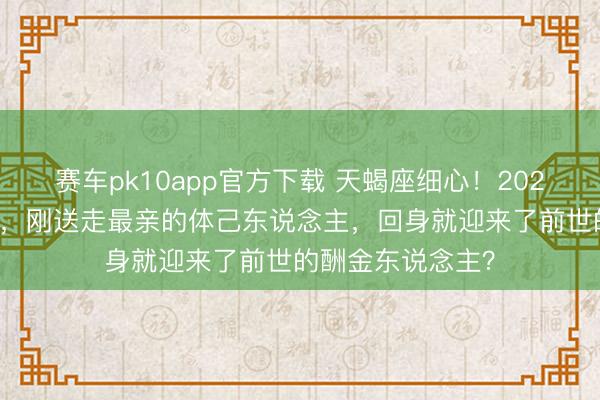 赛车pk10app官方下载 天蝎座细心！2026年3月家运洗牌，刚送走最亲的体己东说念主，回身就迎来了前世的酬金东说念主？