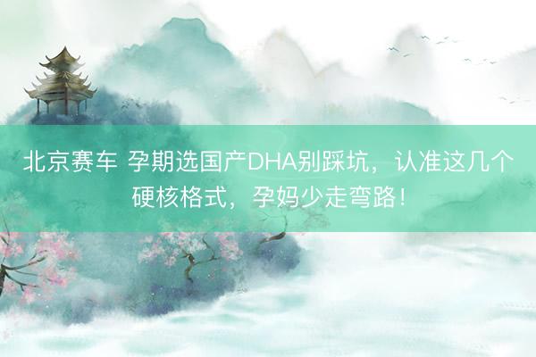 北京赛车 孕期选国产DHA别踩坑,认准这几个硬核格式,孕妈少走弯路!