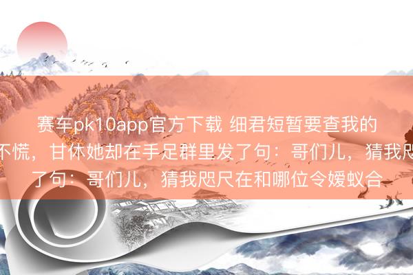 赛车pk10app官方下载 细君短暂要查我的耗尽纪录，我少量都不慌，甘休她却在手足群里发了句：哥们儿，猜我咫尺在和哪位令嫒蚁合