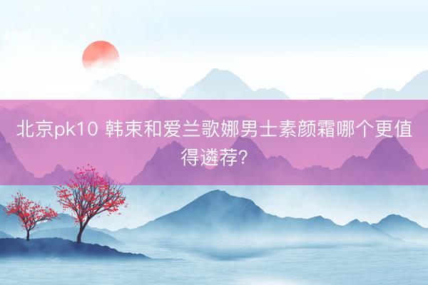 北京pk10 韩束和爱兰歌娜男士素颜霜哪个更值得遴荐？