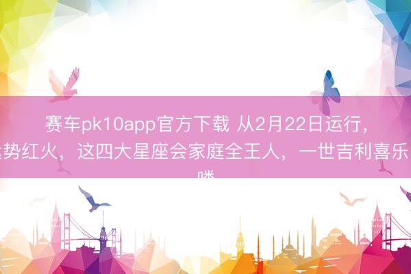赛车pk10app官方下载 从2月22日运行，运势红火，这四大星座会家庭全王人，一世吉利喜乐喽