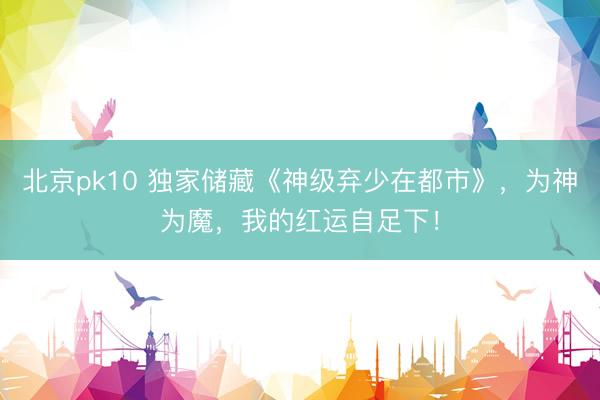 北京pk10 独家储藏《神级弃少在都市》,为神为魔,我的红运自足下!
