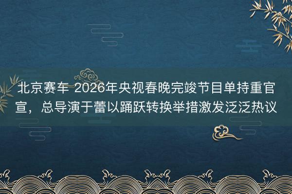北京赛车 2026年央视春晚完竣节目单持重官宣,总导演于蕾以踊跃转换举措激发泛泛热议