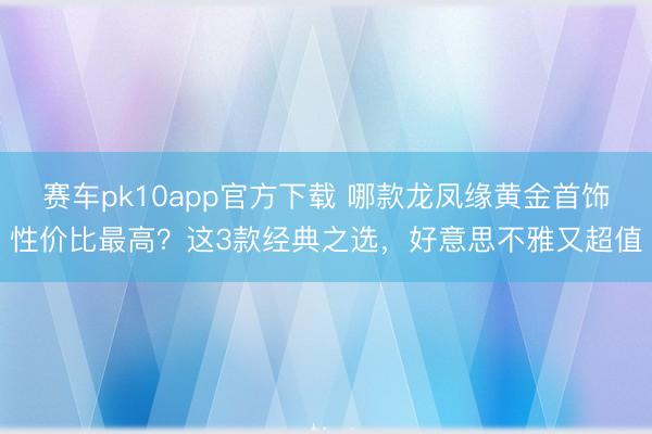 赛车pk10app官方下载 哪款龙凤缘黄金首饰性价比最高?这3款经典之选,好意思不雅又超值