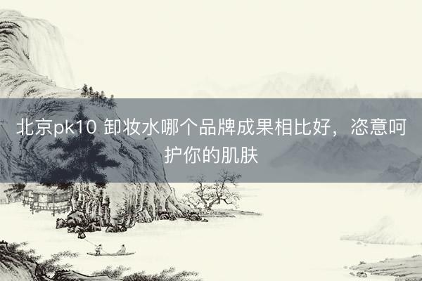 北京pk10 卸妆水哪个品牌成果相比好，恣意呵护你的肌肤