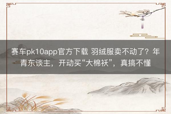 赛车pk10app官方下载 羽绒服卖不动了？年青东谈主，开动买“大棉袄”，真搞不懂