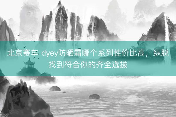 北京赛车 dyey防晒霜哪个系列性价比高，纵脱找到符合你的齐全选拔
