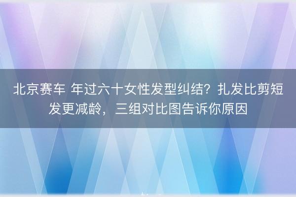 北京赛车 年过六十女性发型纠结?扎发比剪短发更减龄,三组对比图告诉你原因
