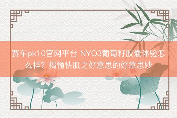 赛车pk10官网平台 NYO3葡萄籽胶囊体验怎么样？揭愉快肌之好意思的好意思妙