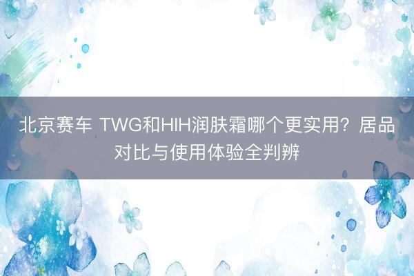北京赛车 TWG和HIH润肤霜哪个更实用?居品对比与使用体验全判辨