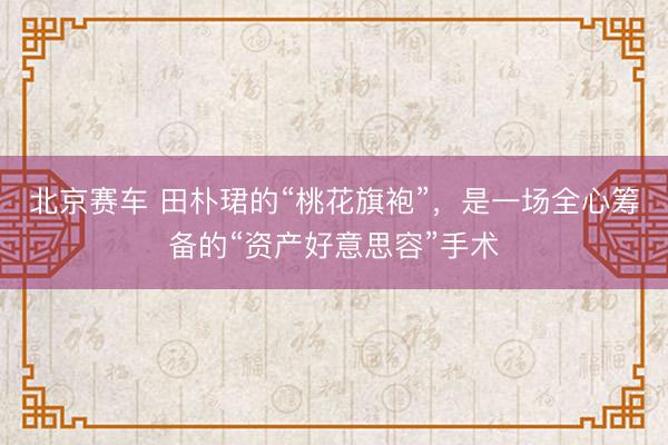 北京赛车 田朴珺的“桃花旗袍”,是一场全心筹备的“资产好意思容”手术