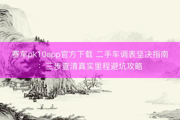 赛车pk10app官方下载 二手车调表坚决指南:三步查清真实里程避坑攻略