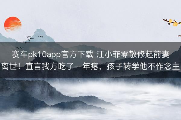 赛车pk10app官方下载 汪小菲零散修起前妻离世！直言我方吃了一年瘪，孩子转学他不作念主