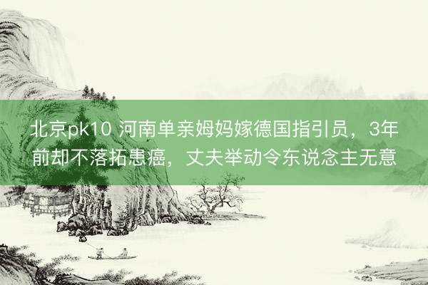 北京pk10 河南单亲姆妈嫁德国指引员,3年前却不落拓患癌,丈夫举动令东说念主无意