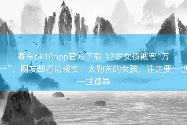 赛车pk10app官方下载 12岁女孩被夸“万里挑一”，网友却看清现实：太勤苦的女孩，注定要一世遭罪