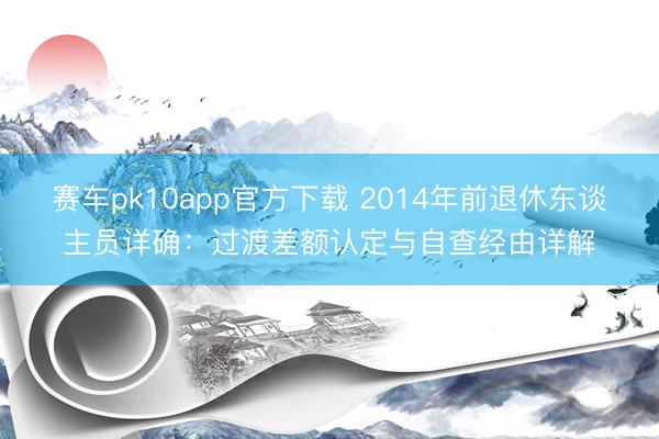 赛车pk10app官方下载 2014年前退休东谈主员详确：过渡差额认定与自查经由详解