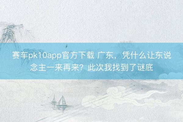 赛车pk10app官方下载 广东，凭什么让东说念主一来再来？此次我找到了谜底