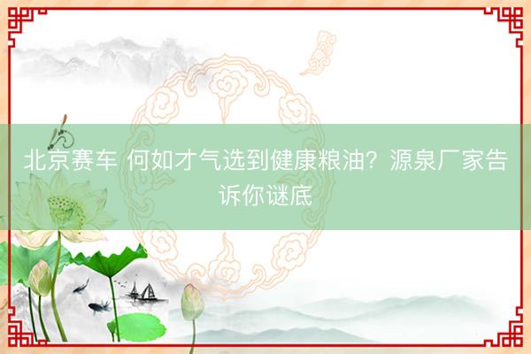 北京赛车 何如才气选到健康粮油？源泉厂家告诉你谜底