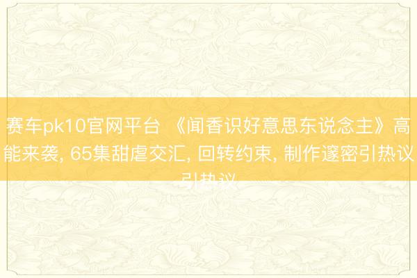 赛车pk10官网平台 《闻香识好意思东说念主》高能来袭， 65集甜虐交汇， 回转约束， 制作邃密引热议